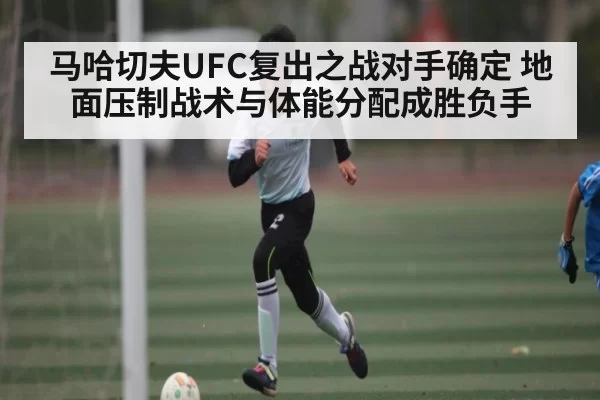 马哈切夫UFC复出之战对手确定 地面压制战术与体能分配成胜负手